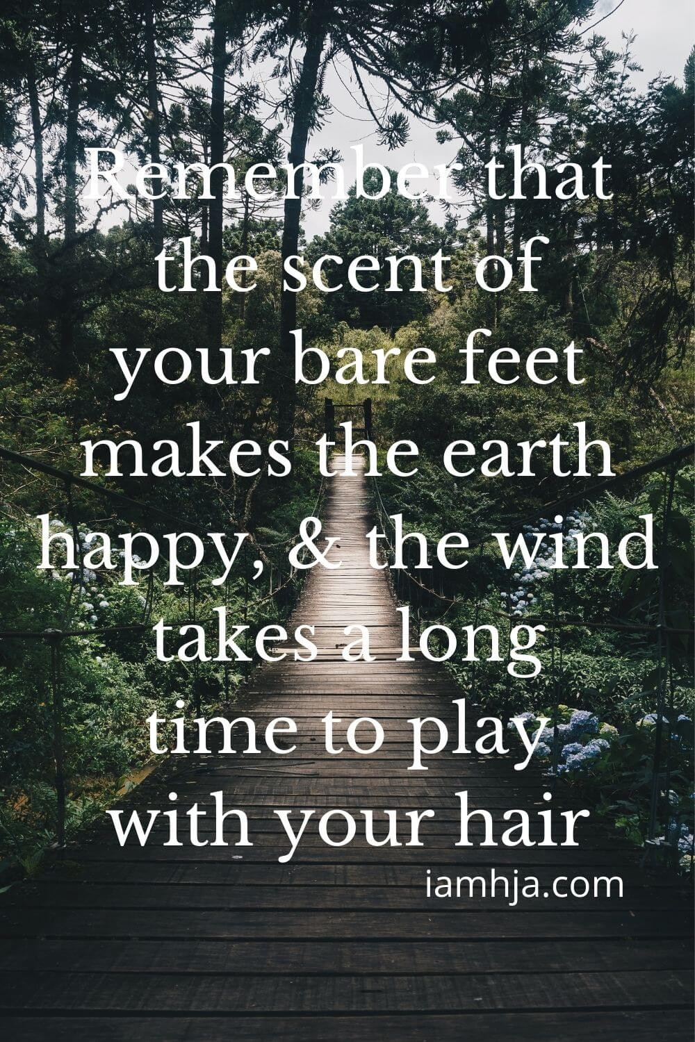 Remember that the scent of your bare feet makes the earth happy, and the wind takes a long time to play with your hair.