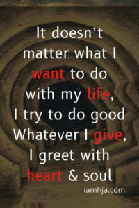 It doesn’t matter what I want to do with my life, I try to do good Whatever I give, I greet with heart & soul