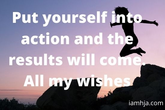 Put yourself into action and the results will come. All my wishes