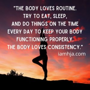 The body loves routine. Try to eat, sleep, and do things on the time every day to keep your body functioning properly. The body loves consistency.