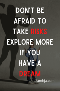 Don't be afraid to take risks. Explore more if you have a dream