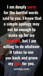 I am deeply sorry for the hurtful words I said to you. I know that a simple apology may not be enough to make up for my mistake, but I am willing to do whatever it takes to win you back and prove my love for you.