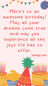 Here's to an awesome birthday! May all your dreams come true and may you experience all the joys life has to offer.